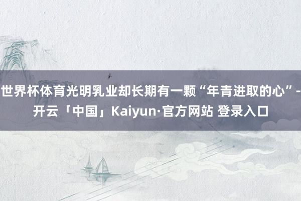 世界杯体育光明乳业却长期有一颗“年青进取的心”-开云「中国」Kaiyun·官方网站 登录入口