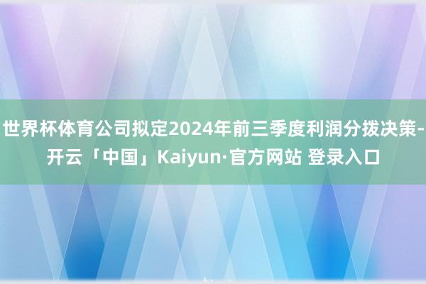 世界杯体育公司拟定2024年前三季度利润分拨决策-开云「中国」Kaiyun·官方网站 登录入口
