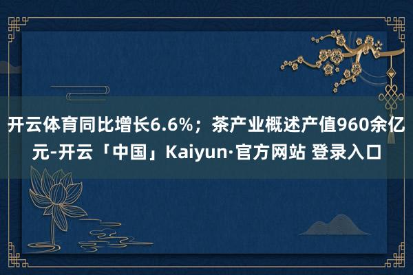 开云体育同比增长6.6%;茶产业概述产值960余亿元-开云「中国」Kaiyun·官方网站 登录入口