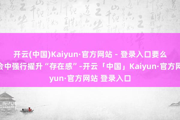 开云(中国)Kaiyun·官方网站 - 登录入口要么是在海外社会中强行擢升“存在感”-开云「中国」Kaiyun·官方网站 登录入口