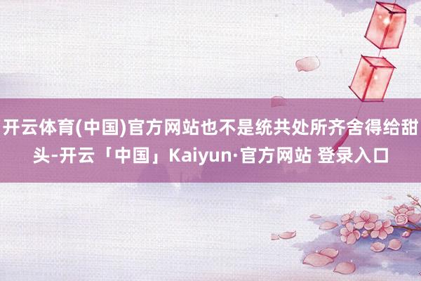 开云体育(中国)官方网站也不是统共处所齐舍得给甜头-开云「中国」Kaiyun·官方网站 登录入口