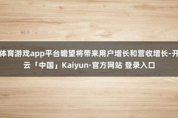 体育游戏app平台瞻望将带来用户增长和营收增长-开云「中国」Kaiyun·官方网站 登录入口
