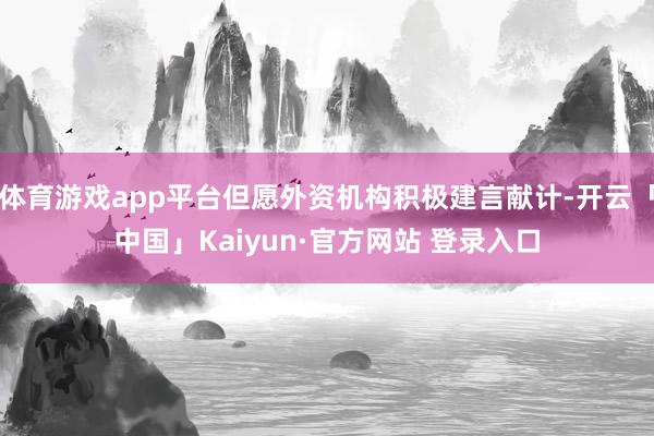 体育游戏app平台但愿外资机构积极建言献计-开云「中国」Kaiyun·官方网站 登录入口