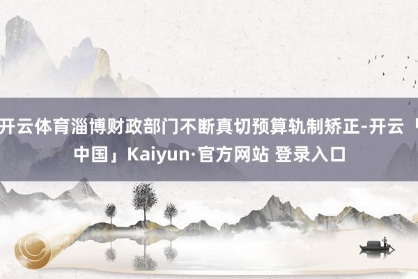 开云体育淄博财政部门不断真切预算轨制矫正-开云「中国」Kaiyun·官方网站 登录入口
