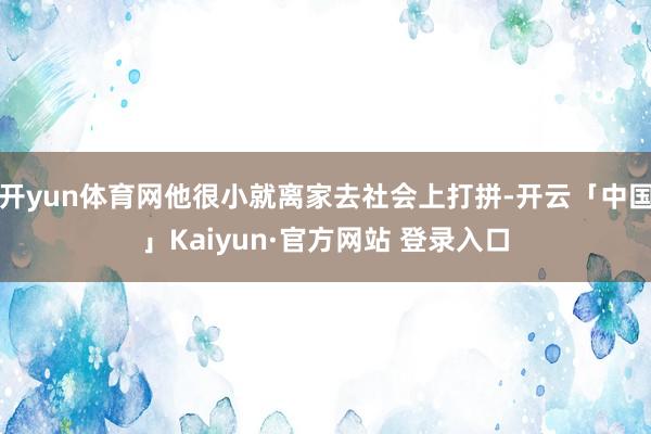 开yun体育网他很小就离家去社会上打拼-开云「中国」Kaiyun·官方网站 登录入口