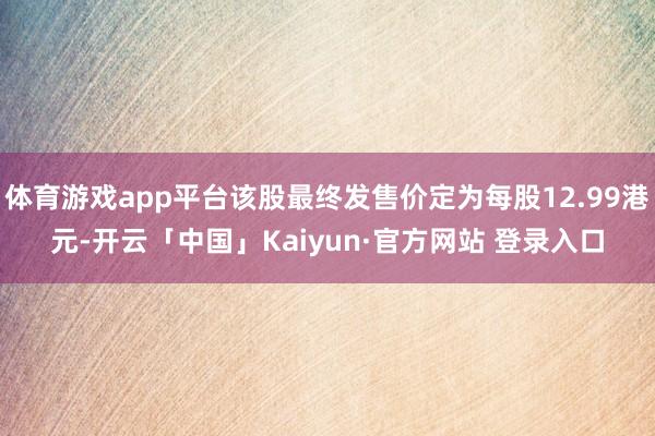 体育游戏app平台该股最终发售价定为每股12.99港元-开云「中国」Kaiyun·官方网站 登录入口