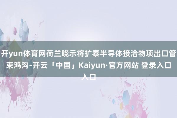 开yun体育网荷兰晓示将扩泰半导体接洽物项出口管束鸿沟-开云「中国」Kaiyun·官方网站 登录入口