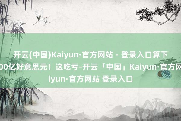 开云(中国)Kaiyun·官方网站 - 登录入口算下来要向上1500亿好意思元!这吃亏-开云「中国」Kaiyun·官方网站 登录入口
