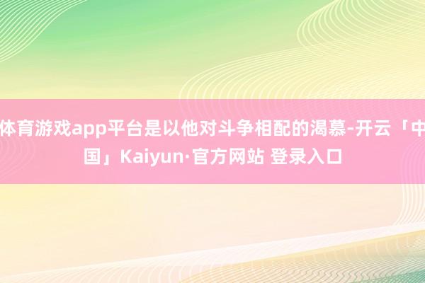 体育游戏app平台是以他对斗争相配的渴慕-开云「中国」Kaiyun·官方网站 登录入口