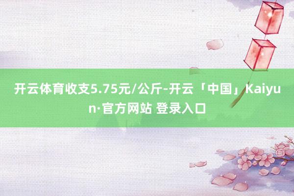 开云体育收支5.75元/公斤-开云「中国」Kaiyun·官方网站 登录入口
