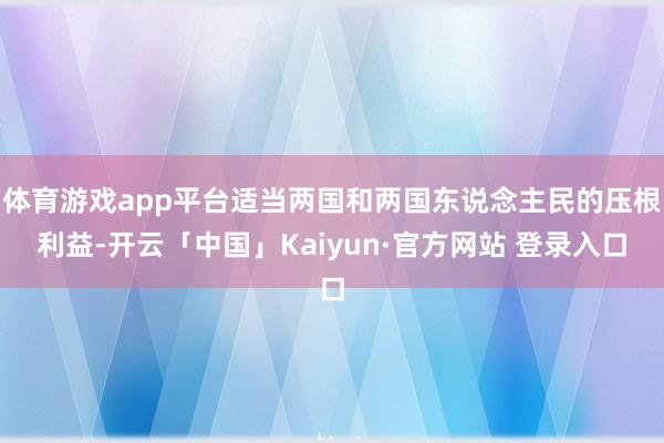 体育游戏app平台适当两国和两国东说念主民的压根利益-开云「中国」Kaiyun·官方网站 登录入口