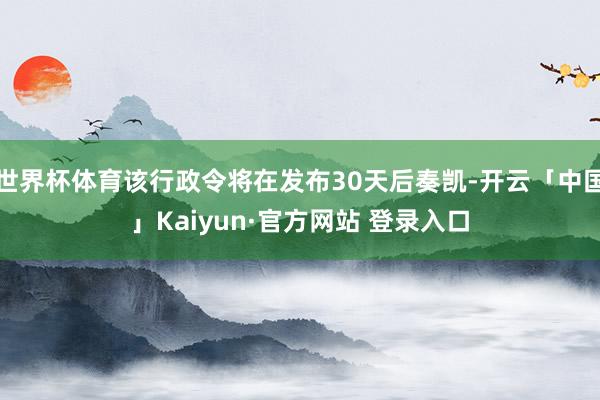 世界杯体育该行政令将在发布30天后奏凯-开云「中国」Kaiyun·官方网站 登录入口