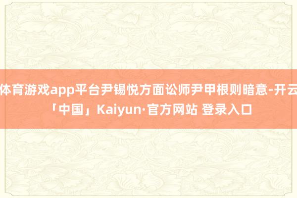体育游戏app平台尹锡悦方面讼师尹甲根则暗意-开云「中国」Kaiyun·官方网站 登录入口