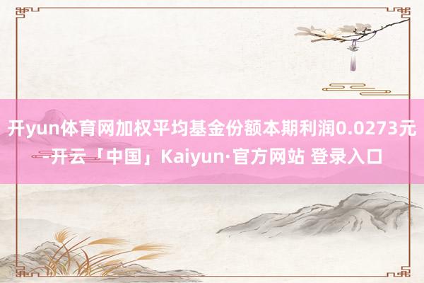 开yun体育网加权平均基金份额本期利润0.0273元-开云「中国」Kaiyun·官方网站 登录入口
