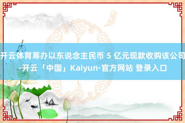 开云体育筹办以东说念主民币 5 亿元现款收购该公司-开云「中国」Kaiyun·官方网站 登录入口