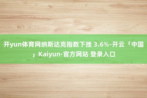 开yun体育网纳斯达克指数下挫 3.6%-开云「中国」Kaiyun·官方网站 登录入口