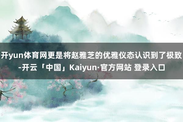 开yun体育网更是将赵雅芝的优雅仪态认识到了极致-开云「中国」Kaiyun·官方网站 登录入口
