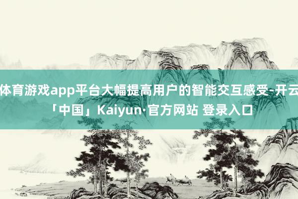 体育游戏app平台大幅提高用户的智能交互感受-开云「中国」Kaiyun·官方网站 登录入口