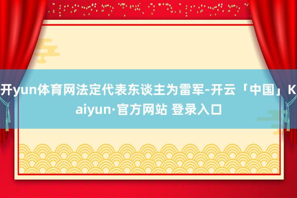 开yun体育网法定代表东谈主为雷军-开云「中国」Kaiyun·官方网站 登录入口