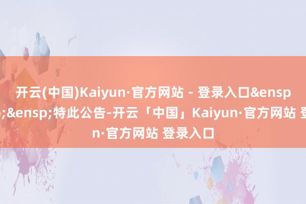 开云(中国)Kaiyun·官方网站 - 登录入口&ensp;&ensp;&ensp;特此公告-开云「中国」Kaiyun·官方网站 登录入口
