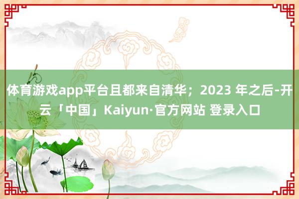 体育游戏app平台且都来自清华；2023 年之后-开云「中国」Kaiyun·官方网站 登录入口