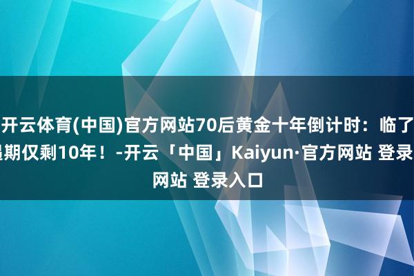 开云体育(中国)官方网站70后黄金十年倒计时:临了机遇期仅剩10年!-开云「中国」Kaiyun·官方网站 登录入口
