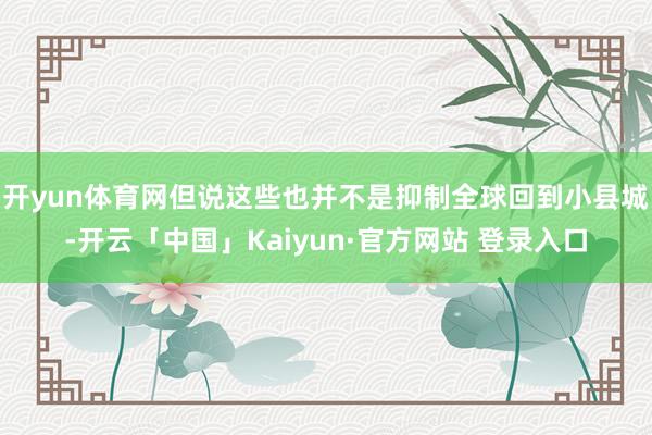开yun体育网但说这些也并不是抑制全球回到小县城-开云「中国」Kaiyun·官方网站 登录入口