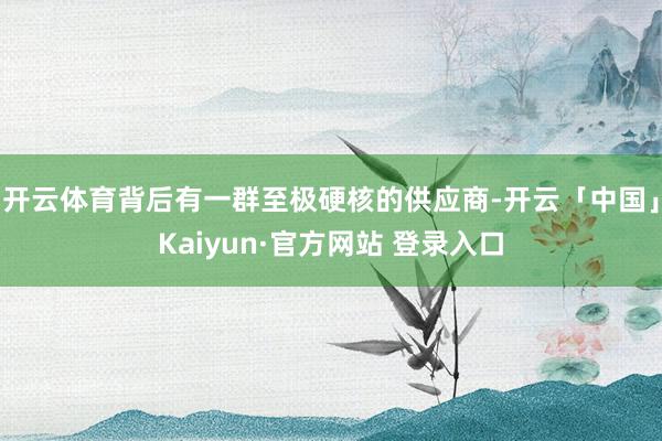 开云体育背后有一群至极硬核的供应商-开云「中国」Kaiyun·官方网站 登录入口