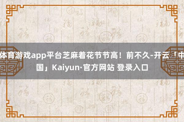 体育游戏app平台芝麻着花节节高！前不久-开云「中国」Kaiyun·官方网站 登录入口