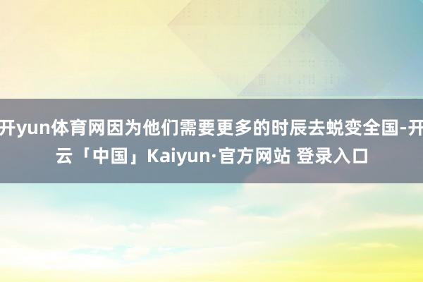 开yun体育网因为他们需要更多的时辰去蜕变全国-开云「中国」Kaiyun·官方网站 登录入口