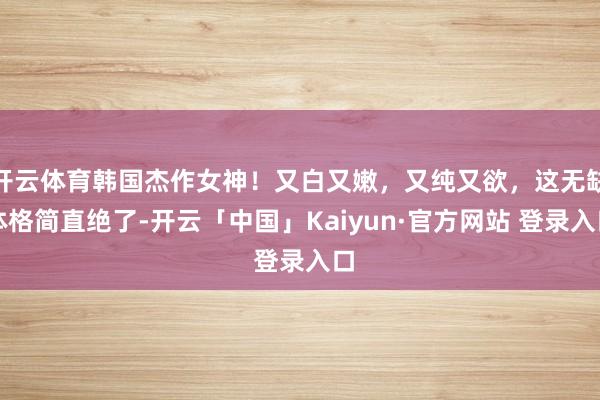 开云体育韩国杰作女神！又白又嫩，又纯又欲，这无缺体格简直绝了-开云「中国」Kaiyun·官方网站 登录入口