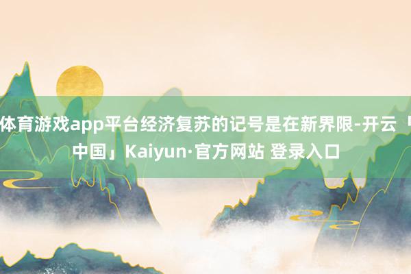 体育游戏app平台经济复苏的记号是在新界限-开云「中国」Kaiyun·官方网站 登录入口