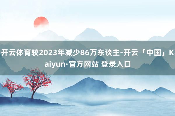开云体育较2023年减少86万东谈主-开云「中国」Kaiyun·官方网站 登录入口