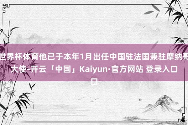 世界杯体育他已于本年1月出任中国驻法国兼驻摩纳哥大使-开云「中国」Kaiyun·官方网站 登录入口