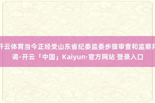 开云体育当今正经受山东省纪委监委步骤审查和监察拜谒-开云「中国」Kaiyun·官方网站 登录入口