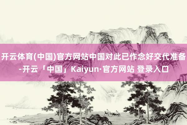 开云体育(中国)官方网站中国对此已作念好交代准备-开云「中国」Kaiyun·官方网站 登录入口