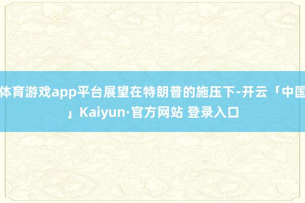 体育游戏app平台展望在特朗普的施压下-开云「中国」Kaiyun·官方网站 登录入口