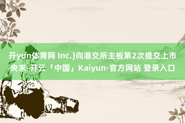 开yun体育网 Inc.)向港交所主板第2次提交上市央求-开云「中国」Kaiyun·官方网站 登录入口
