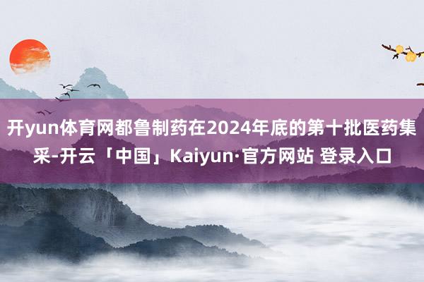 开yun体育网都鲁制药在2024年底的第十批医药集采-开云「中国」Kaiyun·官方网站 登录入口