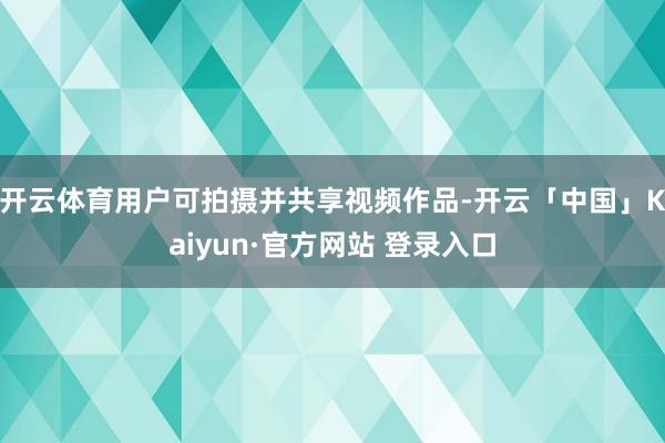 开云体育用户可拍摄并共享视频作品-开云「中国」Kaiyun·官方网站 登录入口