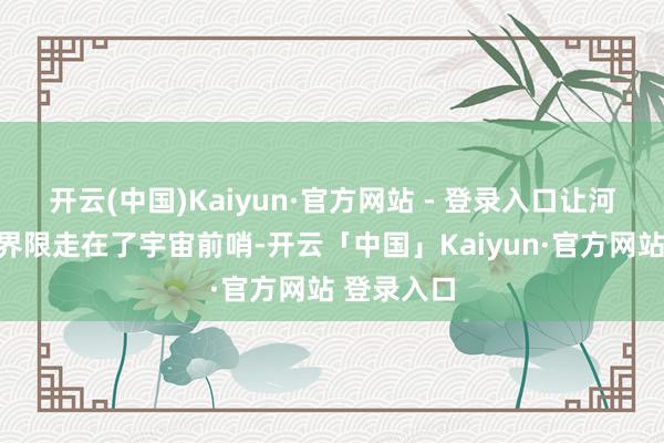 开云(中国)Kaiyun·官方网站 - 登录入口让河南在这个界限走在了宇宙前哨-开云「中国」Kaiyun·官方网站 登录入口