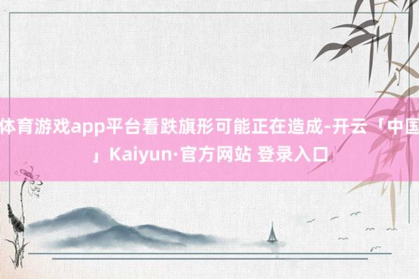 体育游戏app平台看跌旗形可能正在造成-开云「中国」Kaiyun·官方网站 登录入口
