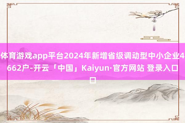 体育游戏app平台2024年新增省级调动型中小企业4662户-开云「中国」Kaiyun·官方网站 登录入口