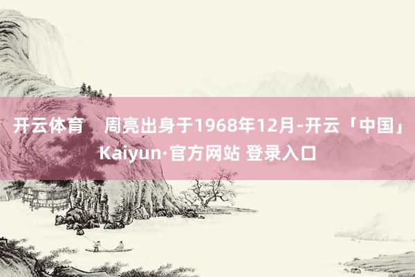 开云体育    周亮出身于1968年12月-开云「中国」Kaiyun·官方网站 登录入口