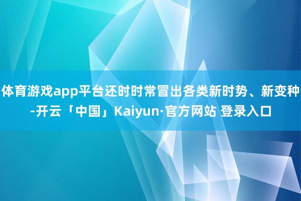 体育游戏app平台还时时常冒出各类新时势、新变种-开云「中国」Kaiyun·官方网站 登录入口