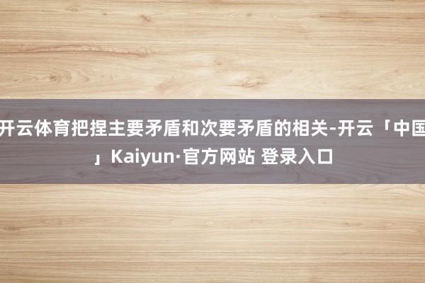 开云体育把捏主要矛盾和次要矛盾的相关-开云「中国」Kaiyun·官方网站 登录入口