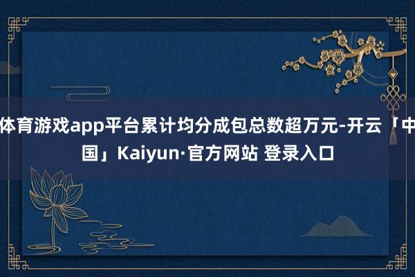 体育游戏app平台累计均分成包总数超万元-开云「中国」Kaiyun·官方网站 登录入口