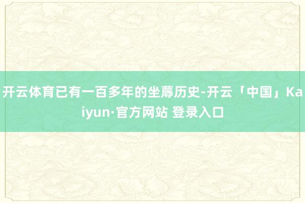 开云体育已有一百多年的坐蓐历史-开云「中国」Kaiyun·官方网站 登录入口