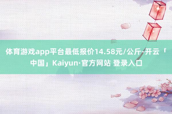 体育游戏app平台最低报价14.58元/公斤-开云「中国」Kaiyun·官方网站 登录入口