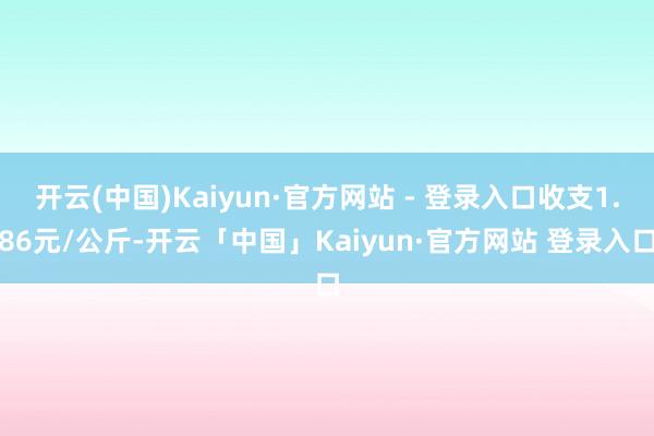 开云(中国)Kaiyun·官方网站 - 登录入口收支1.86元/公斤-开云「中国」Kaiyun·官方网站 登录入口